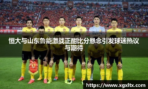 恒大与山东鲁能激战正酣比分悬念引发球迷热议与期待